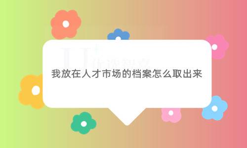 我放在人才市场的档案怎么取出来