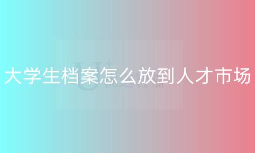 大学生档案怎么放到人才市场