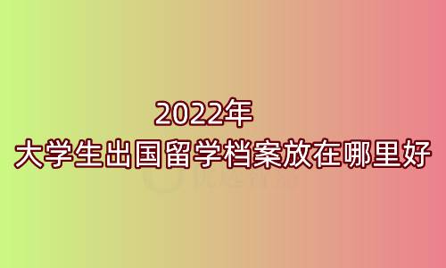 2022年大学生出国留学档案放在哪里好
