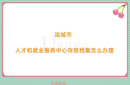 运城市人才和就业服务中心存放档案怎么办理