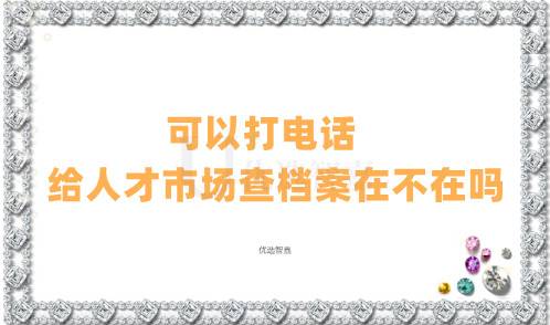 可以打电话给人才市场查档案在不在吗