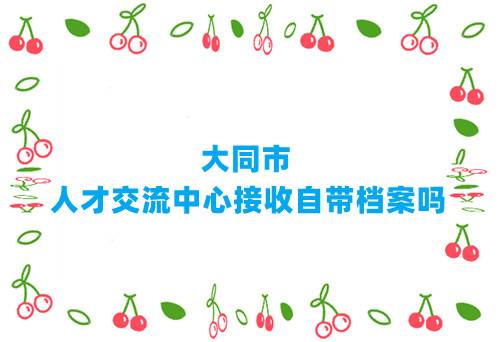 大同市人才交流中心接收自带档案吗