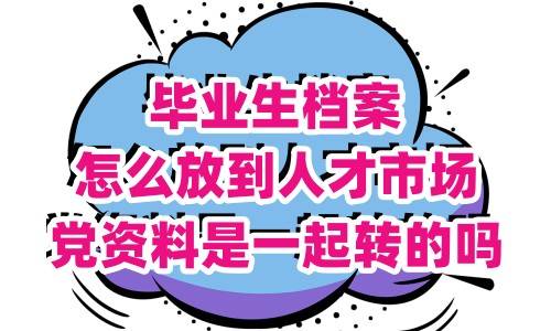 毕业生档案怎么放到人才市场,党资料是一起转的吗