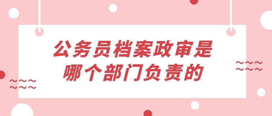 公务员档案政审是哪个部门负责的