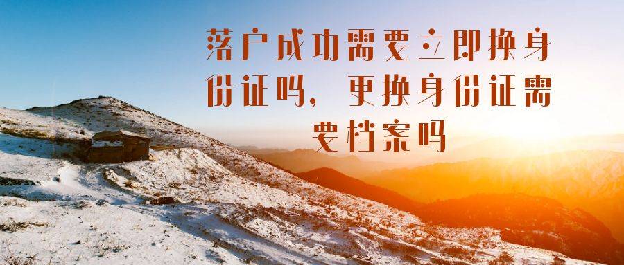 落户成功需要立即换身份证吗，更换身份证需要档案吗