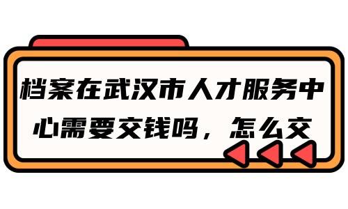 档案在武汉市人才服务中心需要交钱吗，怎么交