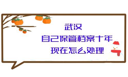 武汉自己保管档案十年现在怎么处理，人才还会收吗