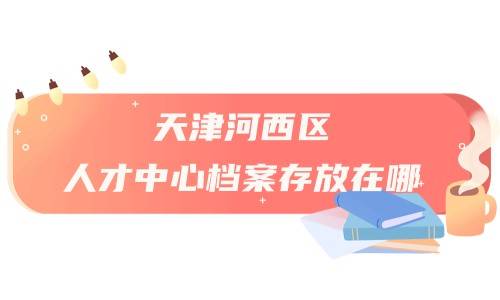 天津河西区人才中心档案存放在哪，存放地址及电话是什么