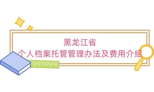 黑龙江省个人档案托管管理办法及费用介绍