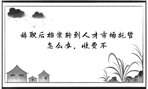 辞职后档案转到人才市场托管怎么办，收费不