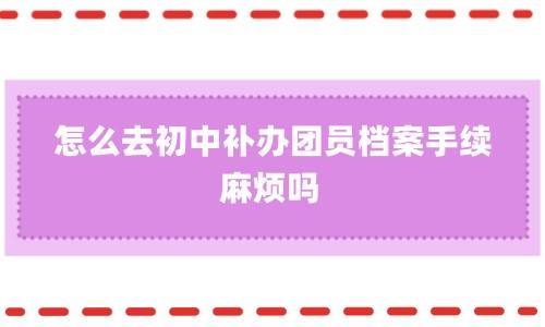 怎么去初中补办团员档案手续，麻烦吗