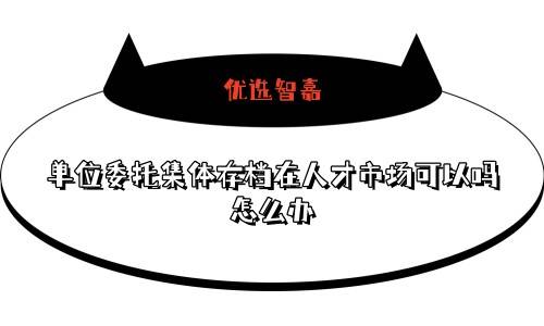 单位委托集体存档在人才市场可以吗，怎么办