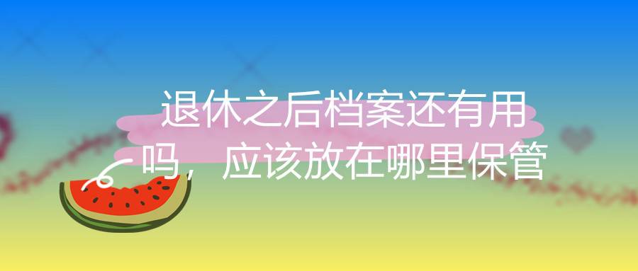 退休之后档案还有用吗，应该放在哪里保管