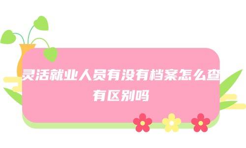 灵活就业人员有没有档案怎么查，有区别吗