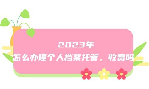  2023年怎么办理个人档案托管，收费吗