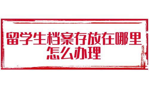 留学生档案存放在哪里，怎么办理