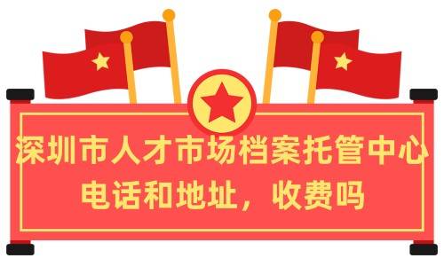 深圳市人才市场档案托管中心电话和地址，收费吗