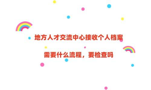 地方人才交流中心接收个人档案需要什么流程，要检查吗