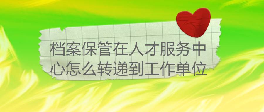 档案保管在人才服务中心怎么转递到工作单位