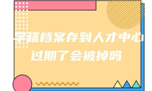 学籍档案存到人才中心过期了会被掉吗，还能用吗