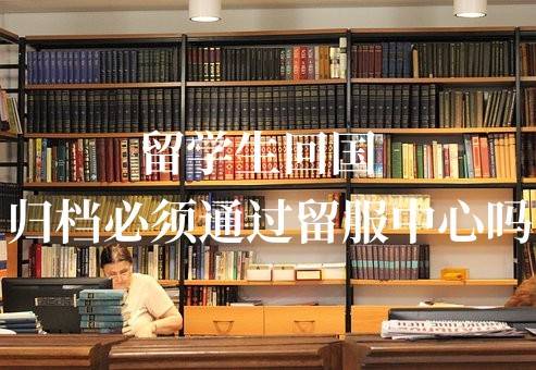 留学生回国归档必须通过留服中心吗，可以一直存放吗