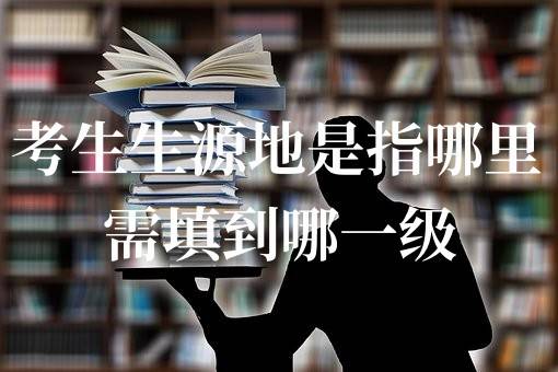 考生生源地是指哪里，需填到哪一级