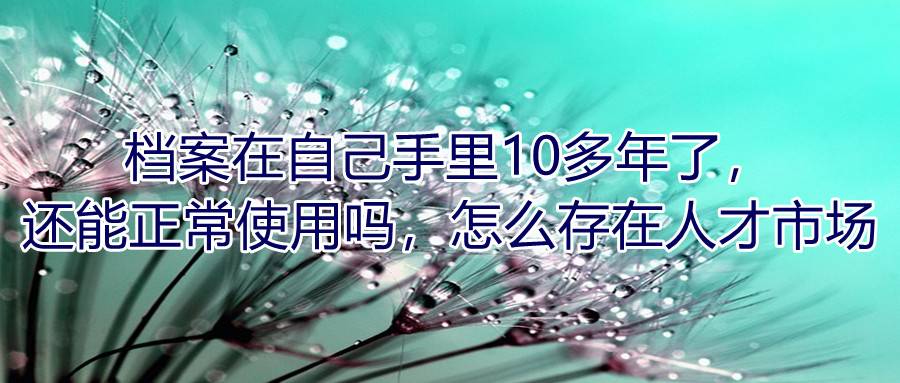 档案在自己手里10多年了，还能正常使用吗，怎么存在人才市场