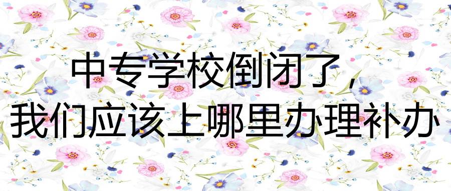 中专学校倒闭了，我们应该上哪里办理补办