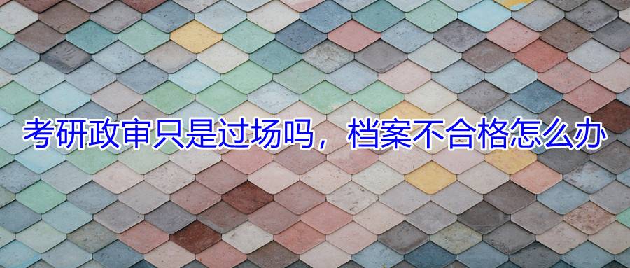 考研政审只是过场吗，档案不合格怎么办