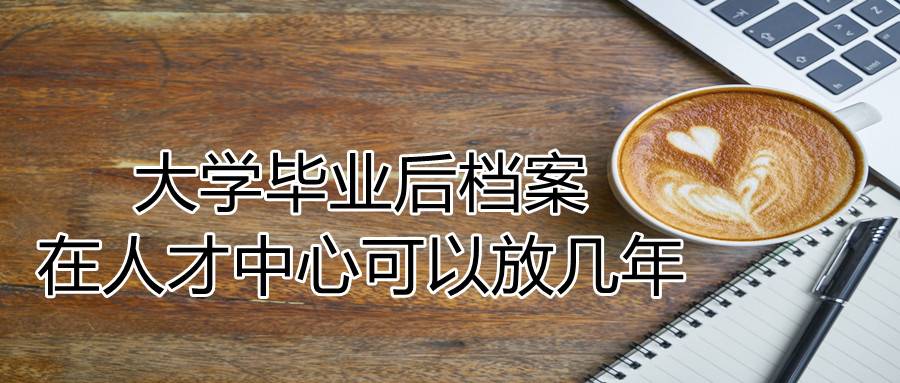 大学毕业后档案在人才中心可以放几年