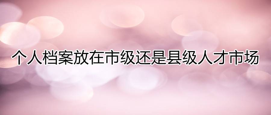 个人档案放在市级还是县级人才市场