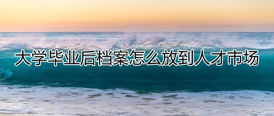 大学毕业后档案怎么放到人才市场