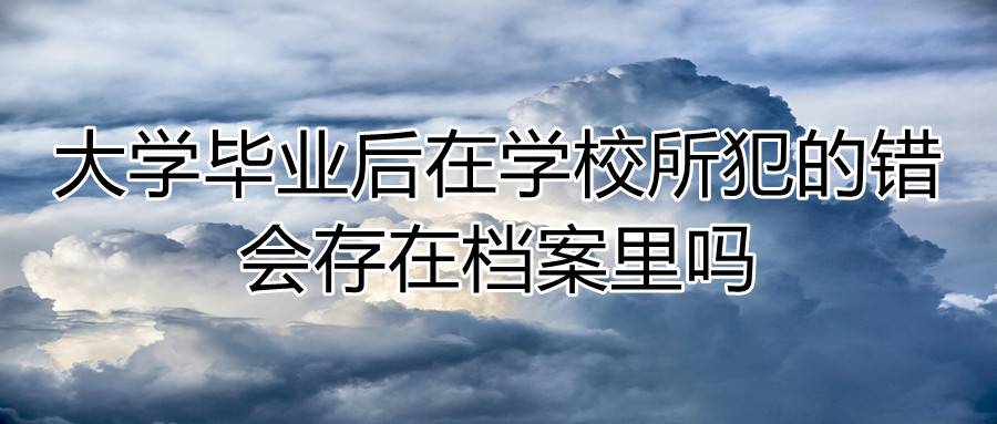 大学毕业后在学校所犯的错会存在档案里吗