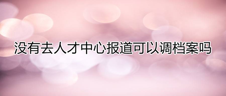 没有去人才中心报道可以调档案吗