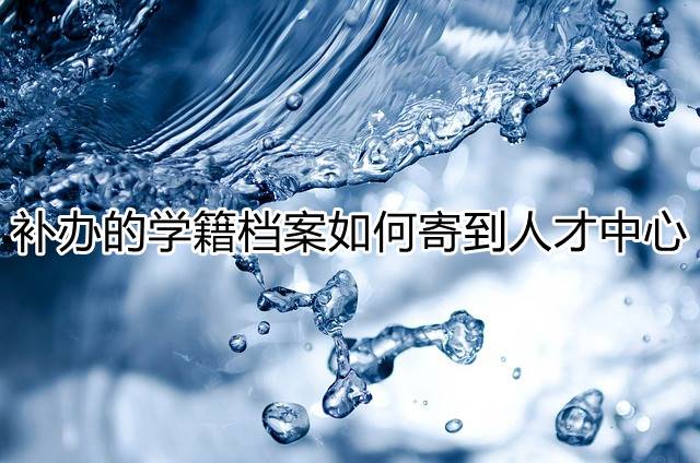 补办的学籍档案如何寄到人才中心