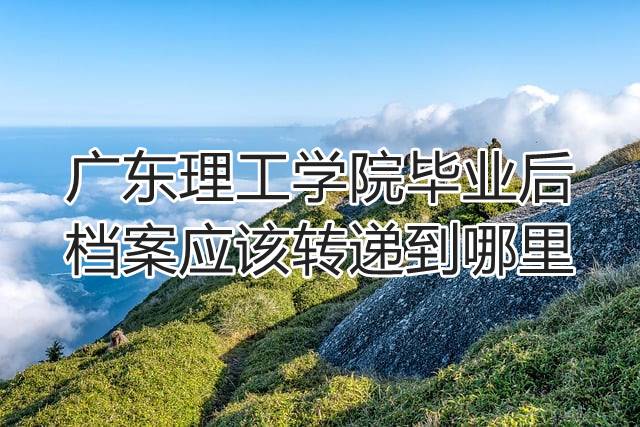 广东理工学院毕业后档案应该转递到哪里