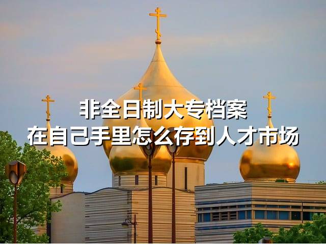 非全日制大专档案在自己手里怎么存到人才市场