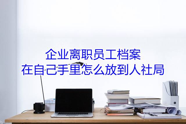 企业离职员工档案在自己手里怎么放到人社局