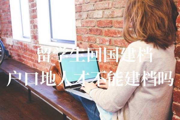 留学生回国建档,户口地人才不能建档