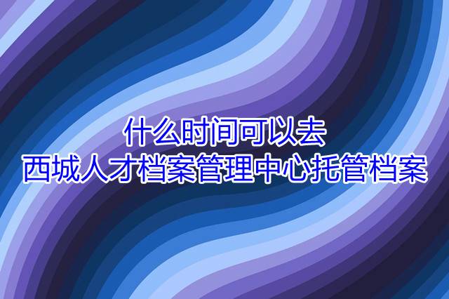 什么时间可以去西城人才档案管理中心托管档案