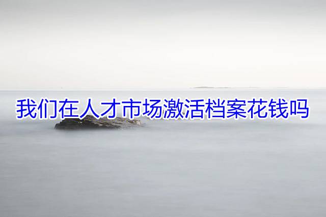 我们在人才市场激活档案花钱吗