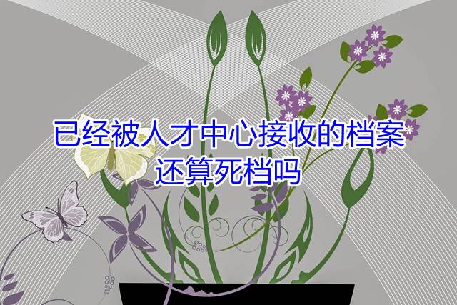 已经被人才中心接收的档案还算死档吗