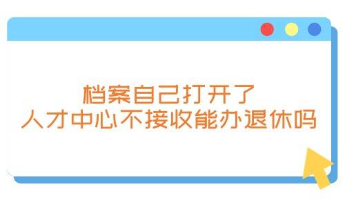 档案自己打开了怎么办，人才中心不接收能办退休吗