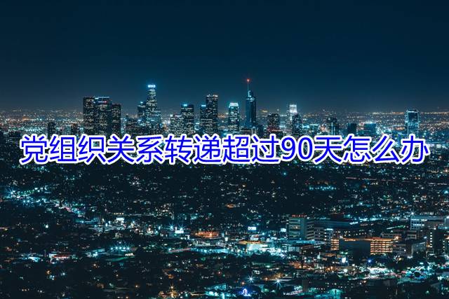 党组织关系转递超过90天怎么办