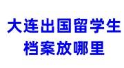 大连出国留学生档案怎么办，放在哪里