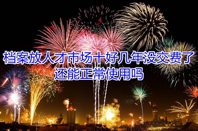档案放人才市场十好几年没交费了，还能正常使用吗