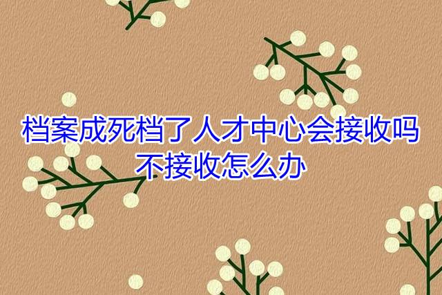 档案成死档了人才中心会接收吗，不接收怎么办