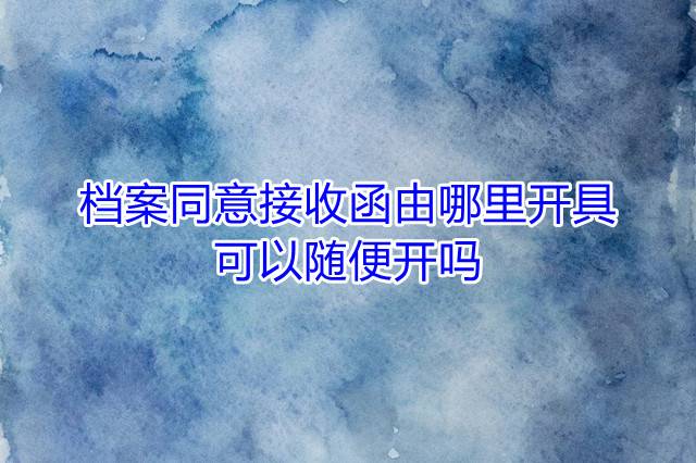 档案同意接收函由哪里开具，可以随便开吗