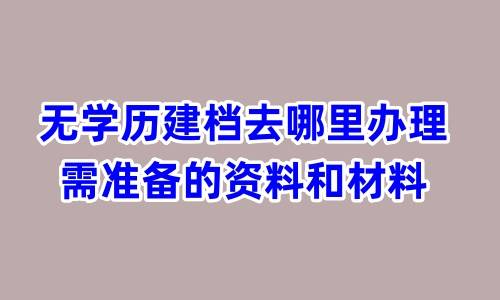无学历建档去哪里办理，需准备的资料和材料
