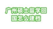 广州硕士留学回国怎么建档政策、流程及所需材料大全